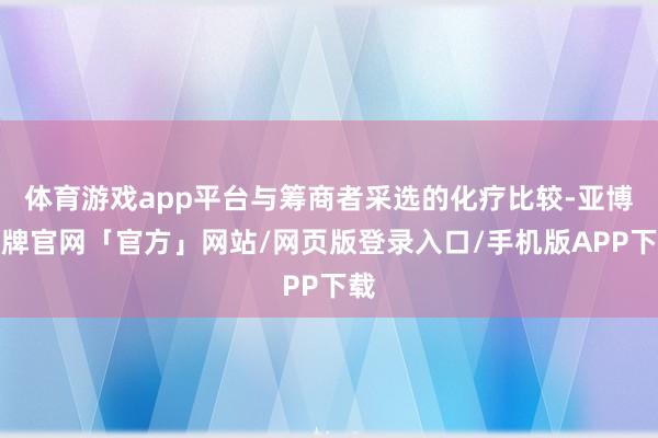 体育游戏app平台与筹商者采选的化疗比较-亚博棋牌官网「官方」网站/网页版登录入口/手机版APP下载