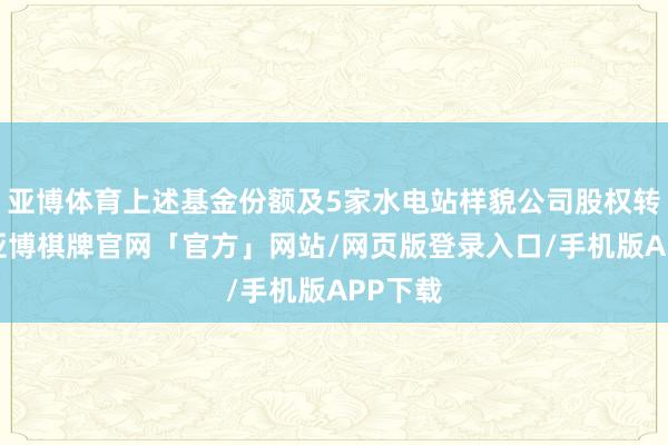 亚博体育上述基金份额及5家水电站样貌公司股权转让后-亚博棋牌官网「官方」网站/网页版登录入口/手机版APP下载