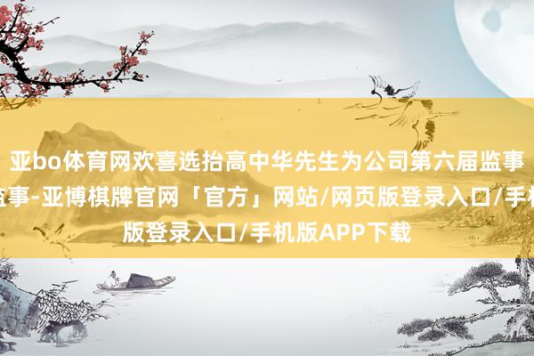 亚bo体育网欢喜选抬高中华先生为公司第六届监事会员工代表监事-亚博棋牌官网「官方」网站/网页版登录入口/手机版APP下载
