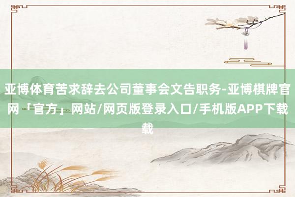 亚博体育苦求辞去公司董事会文告职务-亚博棋牌官网「官方」网站/网页版登录入口/手机版APP下载