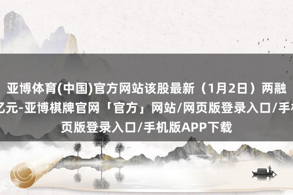亚博体育(中国)官方网站该股最新（1月2日）两融余额为1.23亿元-亚博棋牌官网「官方」网站/网页版登录入口/手机版APP下载