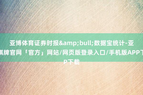 亚博体育证券时报&bull;数据宝统计-亚博棋牌官网「官方」网站/网页版登录入口/手机版APP下载