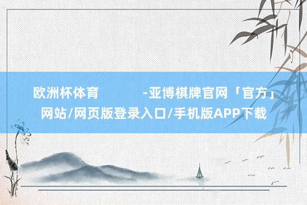 欧洲杯体育            -亚博棋牌官网「官方」网站/网页版登录入口/手机版APP下载