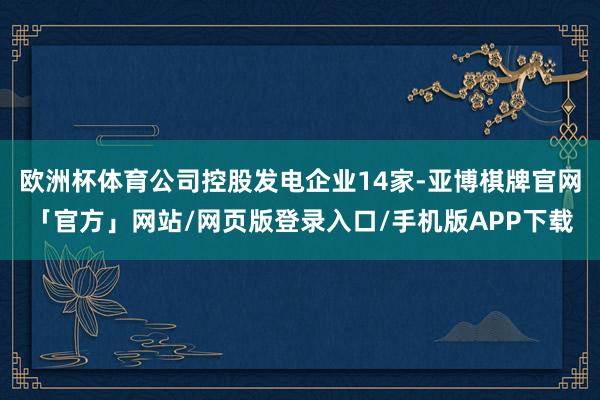 欧洲杯体育公司控股发电企业14家-亚博棋牌官网「官方」网站/网页版登录入口/手机版APP下载