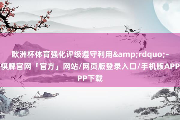 欧洲杯体育强化评级遵守利用&rdquo;-亚博棋牌官网「官方」网站/网页版登录入口/手机版APP下载