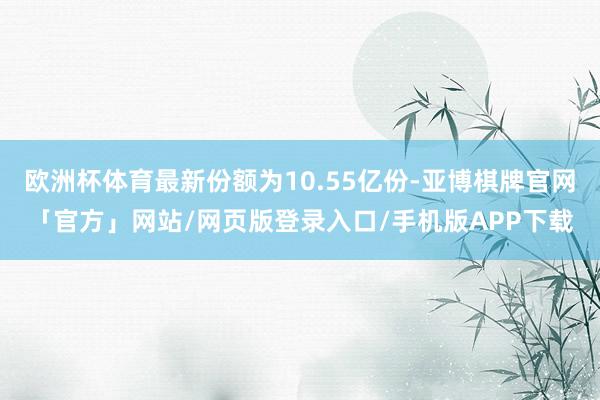 欧洲杯体育最新份额为10.55亿份-亚博棋牌官网「官方」网站/网页版登录入口/手机版APP下载