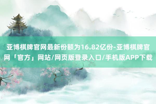 亚博棋牌官网最新份额为16.82亿份-亚博棋牌官网「官方」网站/网页版登录入口/手机版APP下载