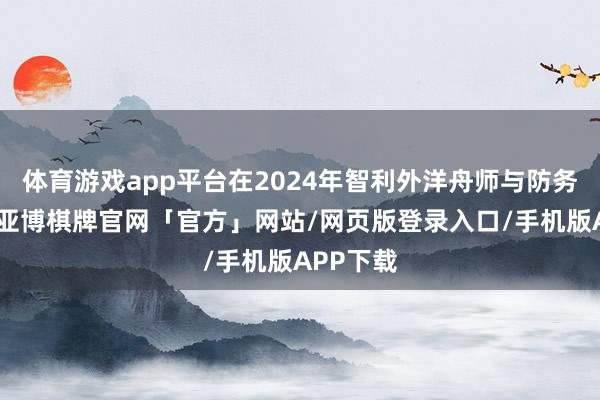 体育游戏app平台在2024年智利外洋舟师与防务展览上-亚博棋牌官网「官方」网站/网页版登录入口/手机版APP下载