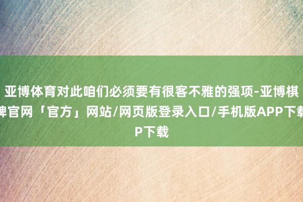 亚博体育对此咱们必须要有很客不雅的强项-亚博棋牌官网「官方」网站/网页版登录入口/手机版APP下载