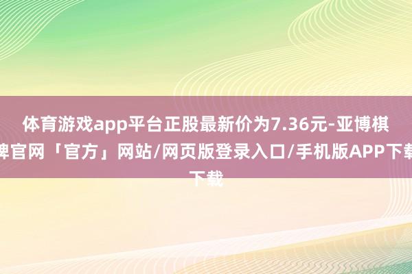 体育游戏app平台正股最新价为7.36元-亚博棋牌官网「官方」网站/网页版登录入口/手机版APP下载