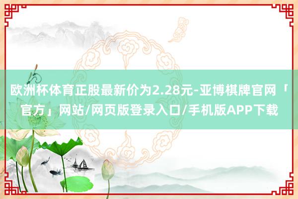 欧洲杯体育正股最新价为2.28元-亚博棋牌官网「官方」网站/网页版登录入口/手机版APP下载