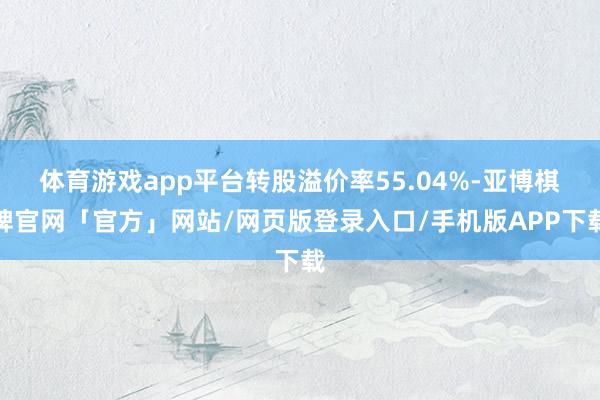 体育游戏app平台转股溢价率55.04%-亚博棋牌官网「官方」网站/网页版登录入口/手机版APP下载