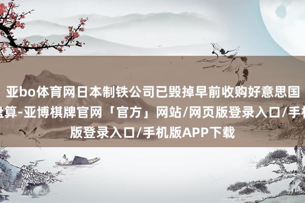 亚bo体育网日本制铁公司已毁掉早前收购好意思国钢铁公司的盘算-亚博棋牌官网「官方」网站/网页版登录入口/手机版APP下载
