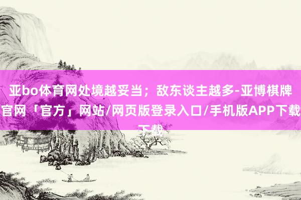 亚bo体育网处境越妥当；敌东谈主越多-亚博棋牌官网「官方」网站/网页版登录入口/手机版APP下载