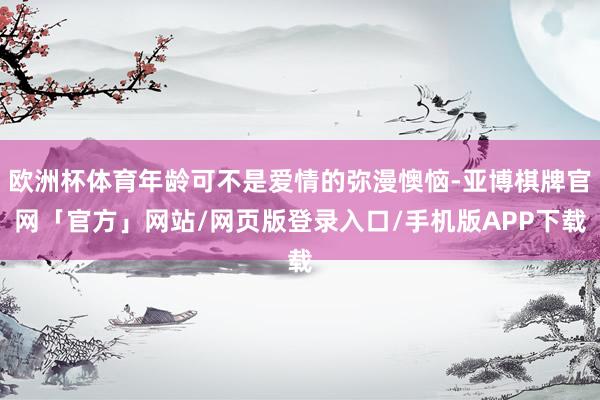 欧洲杯体育年龄可不是爱情的弥漫懊恼-亚博棋牌官网「官方」网站/网页版登录入口/手机版APP下载