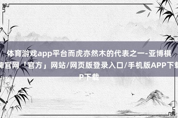 体育游戏app平台而虎亦然木的代表之一-亚博棋牌官网「官方」网站/网页版登录入口/手机版APP下载