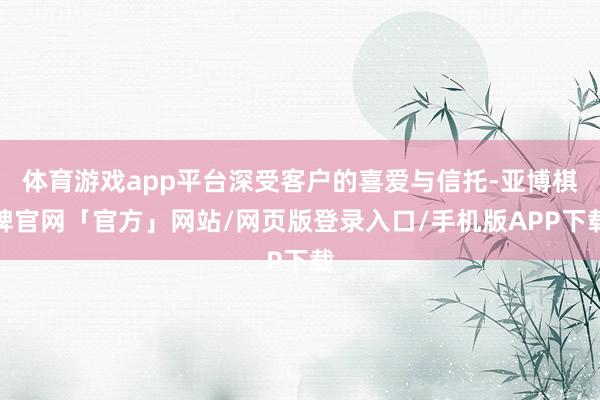 体育游戏app平台深受客户的喜爱与信托-亚博棋牌官网「官方」网站/网页版登录入口/手机版APP下载