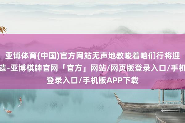 亚博体育(中国)官方网站无声地教唆着咱们行将迎来金钱的馈遗-亚博棋牌官网「官方」网站/网页版登录入口/手机版APP下载